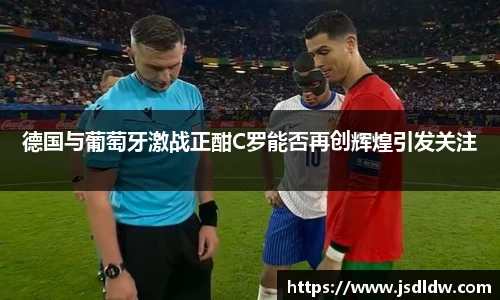 德国与葡萄牙激战正酣C罗能否再创辉煌引发关注